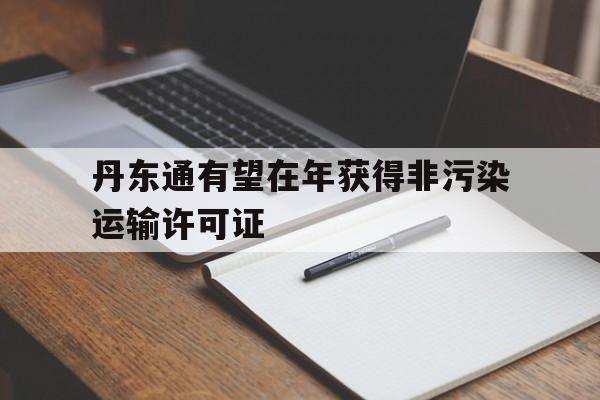 包含丹东通有望在年获得非污染运输许可证的词条